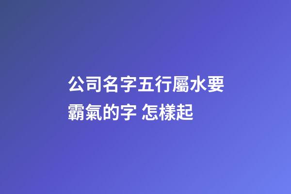 公司名字五行屬水要霸氣的字 怎樣起-第1張-公司起名-玄機派
